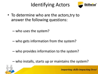 Identifying Actors
• To determine who are the actors,try to
answer the following questions:
– who uses the system?
– who gets information from the system?
– who provides information to the system?
– who installs, starts up or maintains the system?
 