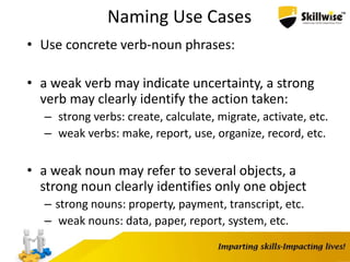 Naming Use Cases
• Use concrete verb-noun phrases:
• a weak verb may indicate uncertainty, a strong
verb may clearly identify the action taken:
– strong verbs: create, calculate, migrate, activate, etc.
– weak verbs: make, report, use, organize, record, etc.
• a weak noun may refer to several objects, a
strong noun clearly identifies only one object
– strong nouns: property, payment, transcript, etc.
– weak nouns: data, paper, report, system, etc.
 