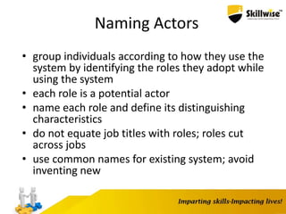 Naming Actors
• group individuals according to how they use the
system by identifying the roles they adopt while
using the system
• each role is a potential actor
• name each role and define its distinguishing
characteristics
• do not equate job titles with roles; roles cut
across jobs
• use common names for existing system; avoid
inventing new
 