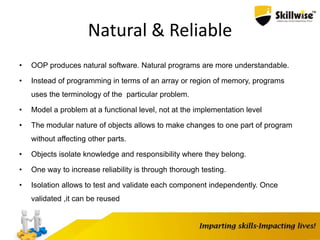 Natural & Reliable
• OOP produces natural software. Natural programs are more understandable.
• Instead of programming in terms of an array or region of memory, programs
uses the terminology of the particular problem.
• Model a problem at a functional level, not at the implementation level
• The modular nature of objects allows to make changes to one part of program
without affecting other parts.
• Objects isolate knowledge and responsibility where they belong.
• One way to increase reliability is through thorough testing.
• Isolation allows to test and validate each component independently. Once
validated ,it can be reused
 