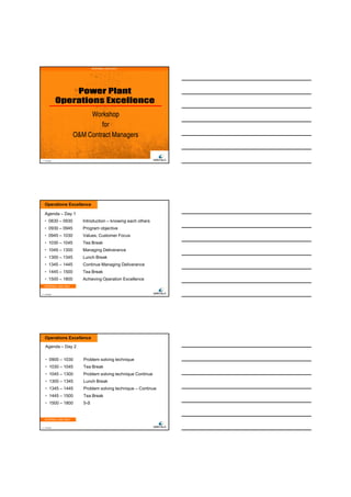 28/11/2011




                                 INTERNAL USE ONLY




                             Workshop
                                 for
                        O&M Contract Managers


1   © Wärtsilä




    Operations Excellence

    Agenda – Day 1
    • 0830 – 0930          Introduction – knowing each others
    • 0930 – 0945          Program objective
    • 0945 – 1030          Values, Customer Focus
    • 1030 – 1045          Tea Break
    • 1045 – 1300          Managing Deliverance
    • 1300 – 1345          Lunch Break
    • 1345 – 1445          Continue Managing Deliverance
    • 1445 – 1500          Tea Break
    • 1500 – 1800          Achieving Operation Excellence
    INTERNAL USE ONLY


2   © Wärtsilä




    Operations Excellence

     Agenda – Day 2


     • 0900 – 1030         Problem solving technique
     • 1030 – 1045         Tea Break
     • 1045 – 1300         Problem solving technique Continue
     • 1300 – 1345         Lunch Break
     • 1345 – 1445         Problem solving technique – Continue
     • 1445 – 1500         Tea Break
     • 1500 – 1800         5-S


    INTERNAL USE ONLY


3   © Wärtsilä




                                                                          1
 