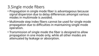 3.Single mode fibers
• Propagation in single mode fiber is advantageous because
signal dispersion due to delay differences amongst various
modes in multimode is avoided.
• Multimode step index fibers cannot be used for single mode
propagation due to difficulties in maintaining single mode
operation.
• Transmission of single mode the fiber is designed to allow
propagation in one mode only, while all other modes are
attenuated by leakage or absorption.
 