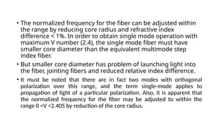 • The normalized frequency for the fiber can be adjusted within
the range by reducing core radius and refractive index
difference < 1%. In order to obtain single mode operation with
maximum V number (2.4), the single mode fiber must have
smaller core diameter than the equivalent multimode step
index fiber.
• But smaller core diameter has problem of launching light into
the fiber, jointing fibers and reduced relative index difference.
• It must be noted that there are in fact two modes with orthogonal
polarization over this range, and the term single-mode applies to
propagation of light of a particular polarization. Also, it is apparent that
the normalized frequency for the fiber may be adjusted to within the
range 0 <V <2.405 by reduction of the core radius.
 