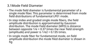 3.1Mode Field Diameter
• The mode field diameter is fundamental parameter of a
single mode fiber. This parameter is determined from mode
field distributions of fundamental LP01 mode.
• In step index and graded single mode fibers, the field
amplitude distribution is approximated by Gaussian
distribution. The mode Field diameter (MFD) is distance
between opposite 1/e = 0.37 times the near field strength
(amplitude) and power is 1/e2 = 0.135 times.
• In single mode fiber for fundamental mode, on field
amplitude distribution the mode filed diameter is shown in
fig
 