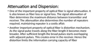 Attenuation and Dispersion:
• One of the important property of optical fiber is signal attenuation. It
is also known as fiber loss or signal loss. The signal attenuation of
fiber determines the maximum distance between transmitter and
receiver. The attenuation also determines the number of repeaters
required, maintaining repeater is a costly affair.
• Another important property of optical fiber is distortion mechanism.
As the signal pulse travels along the fiber length it becomes more
broader. After sufficient length the broad pulses starts overlapping
with adjacent pulses. This creates error in the receiver. Hence the
distortion limits the information carrying capacity of fiber
 