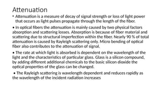 Attenuation
• Attenuation is a measure of decay of signal strength or loss of light power
that occurs as light pulses propagate through the length of the fiber.
• In optical fibers the attenuation is mainly caused by two physical factors
absorption and scattering losses. Absorption is because of fiber material and
scattering due to structural imperfection within the fiber. Nearly 90 % of total
attenuation is caused by Rayleigh scattering only. Micro bending of optical
fiber also contributes to the attenuation of signal.
• The rate at which light is absorbed is dependent on the wavelength of the
light and the characteristics of particular glass. Glass is a silicon compound,
by adding different additional chemicals to the basic silicon dioxide the
optical properties of the glass can be changed.
• The Rayleigh scattering is wavelength dependent and reduces rapidly as
the wavelength of the incident radiation increases
 