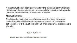 • The attenuation of fiber is governed by the materials from which it is
fabricated, the manufacturing process and the refractive index profile
chosen. Attenuation loss is measured in dB/km.
Attenuation Units
As attenuation leads to a loss of power along the fiber, the output
power is significantly less than the couples power. Let the couples
optical power is p(0) i.e. at origin (z = 0). Then the power at distance z is
given by,
 
