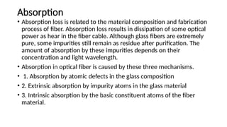 Absorption
• Absorption loss is related to the material composition and fabrication
process of fiber. Absorption loss results in dissipation of some optical
power as hear in the fiber cable. Although glass fibers are extremely
pure, some impurities still remain as residue after purification. The
amount of absorption by these impurities depends on their
concentration and light wavelength.
• Absorption in optical fiber is caused by these three mechanisms.
• 1. Absorption by atomic defects in the glass composition
• 2. Extrinsic absorption by impurity atoms in the glass material
• 3. Intrinsic absorption by the basic constituent atoms of the fiber
material.
 