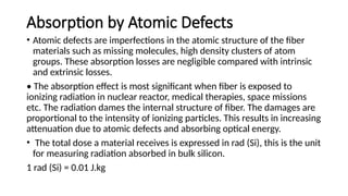 Absorption by Atomic Defects
• Atomic defects are imperfections in the atomic structure of the fiber
materials such as missing molecules, high density clusters of atom
groups. These absorption losses are negligible compared with intrinsic
and extrinsic losses.
• The absorption effect is most significant when fiber is exposed to
ionizing radiation in nuclear reactor, medical therapies, space missions
etc. The radiation dames the internal structure of fiber. The damages are
proportional to the intensity of ionizing particles. This results in increasing
attenuation due to atomic defects and absorbing optical energy.
• The total dose a material receives is expressed in rad (Si), this is the unit
for measuring radiation absorbed in bulk silicon.
1 rad (Si) = 0.01 J.kg
 