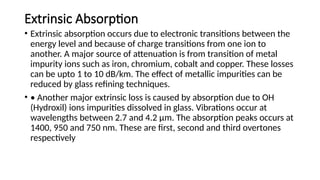 Extrinsic Absorption
• Extrinsic absorption occurs due to electronic transitions between the
energy level and because of charge transitions from one ion to
another. A major source of attenuation is from transition of metal
impurity ions such as iron, chromium, cobalt and copper. These losses
can be upto 1 to 10 dB/km. The effect of metallic impurities can be
reduced by glass refining techniques.
• • Another major extrinsic loss is caused by absorption due to OH
(Hydroxil) ions impurities dissolved in glass. Vibrations occur at
wavelengths between 2.7 and 4.2 µm. The absorption peaks occurs at
1400, 950 and 750 nm. These are first, second and third overtones
respectively
 