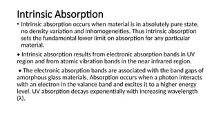 Intrinsic Absorption
• Intrinsic absorption occurs when material is in absolutely pure state,
no density variation and inhomogeneities. Thus intrinsic absorption
sets the fundamental lower limit on absorption for any particular
material.
• Intrinsic absorption results from electronic absorption bands in UV
region and from atomic vibration bands in the near infrared region.
• The electronic absorption bands are associated with the band gaps of
amorphous glass materials. Absorption occurs when a photon interacts
with an electron in the valance band and excites it to a higher energy
level. UV absorption decays exponentially with increasing wavelength
(λ).
 