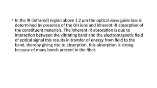 • In the IR (infrared) region above 1.2 µm the optical waveguide loss is
determined by presence of the OH ions and inherent IR absorption of
the constituent materials. The inherent IR absorption is due to
interaction between the vibrating band and the electromagnetic field
of optical signal this results in transfer of energy from field to the
band, thereby giving rise to absorption, this absorption is strong
because of many bonds present in the fiber.
 