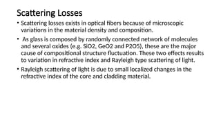 Scattering Losses
• Scattering losses exists in optical fibers because of microscopic
variations in the material density and composition.
• As glass is composed by randomly connected network of molecules
and several oxides (e.g. SiO2, GeO2 and P2O5), these are the major
cause of compositional structure fluctuation. These two effects results
to variation in refractive index and Rayleigh type scattering of light.
• Rayleigh scattering of light is due to small localized changes in the
refractive index of the core and cladding material.
 