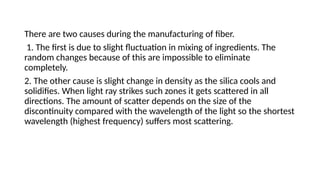 There are two causes during the manufacturing of fiber.
1. The first is due to slight fluctuation in mixing of ingredients. The
random changes because of this are impossible to eliminate
completely.
2. The other cause is slight change in density as the silica cools and
solidifies. When light ray strikes such zones it gets scattered in all
directions. The amount of scatter depends on the size of the
discontinuity compared with the wavelength of the light so the shortest
wavelength (highest frequency) suffers most scattering.
 