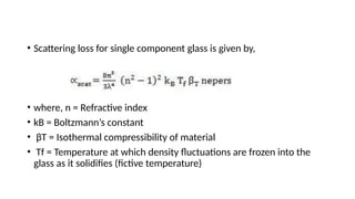 • Scattering loss for single component glass is given by,
• where, n = Refractive index
• kB = Boltzmann’s constant
• βT = Isothermal compressibility of material
• Tf = Temperature at which density fluctuations are frozen into the
glass as it solidifies (fictive temperature)
 