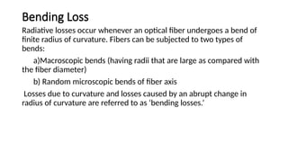 Bending Loss
Radiative losses occur whenever an optical fiber undergoes a bend of
finite radius of curvature. Fibers can be subjected to two types of
bends:
a)Macroscopic bends (having radii that are large as compared with
the fiber diameter)
b) Random microscopic bends of fiber axis
Losses due to curvature and losses caused by an abrupt change in
radius of curvature are referred to as ‘bending losses.’
 