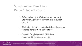 Guidelines for Integrating Gender-based Violence Interventions in Humanitarian Action
Structure des Directives
Partie 1, Introduction :
• Présentation de la VBG : qu'est-ce que c'est
(définition), pourquoi survient-elle et qui est
touché ?
• Obligation de lutter contre la violence basée sur
le genre dans l’action humanitaire.
• Garantir l’application des Directives :
responsabilités des acteurs clés.
 