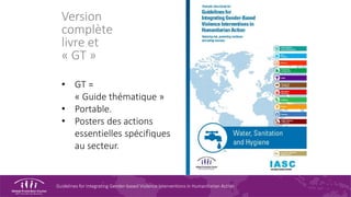 Guidelines for Integrating Gender-based Violence Interventions in Humanitarian Action
Version
complète
livre et
« GT »
• GT =
« Guide thématique »
• Portable.
• Posters des actions
essentielles spécifiques
au secteur.
 