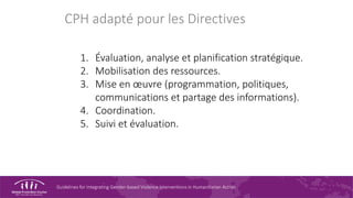 Guidelines for Integrating Gender-based Violence Interventions in Humanitarian Action
CPH adapté pour les Directives
1. Évaluation, analyse et planification stratégique.
2. Mobilisation des ressources.
3. Mise en œuvre (programmation, politiques,
communications et partage des informations).
4. Coordination.
5. Suivi et évaluation.
 