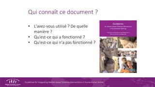 Guidelines for Integrating Gender-based Violence Interventions in Humanitarian Action
Qui connaît ce document ?
• L'avez-vous utilisé ? De quelle
manière ?
• Qu'est-ce qui a fonctionné ?
• Qu'est-ce qui n'a pas fonctionné ?
 