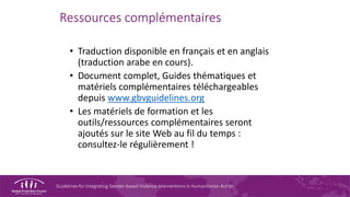 Guidelines for Integrating Gender-based Violence Interventions in Humanitarian Action
Ressources complémentaires
• Traduction disponible en français et en anglais
(traduction arabe en cours).
• Document complet, Guides thématiques et
matériels complémentaires téléchargeables
depuis www.gbvguidelines.org
• Les matériels de formation et les
outils/ressources complémentaires seront
ajoutés sur le site Web au fil du temps :
consultez-le régulièrement !
 