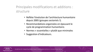 Guidelines for Integrating Gender-based Violence Interventions in Humanitarian Action
Principales modifications et additions :
structure
• Reflète l'évolution de l'architecture humanitaire
depuis 2005 (groupes sectoriels !).
• Recommandations organisées en épousant le
cycle de programmation humanitaire.
• Normes « essentielles » plutôt que minimales
• Suggestion d'indicateurs.
 