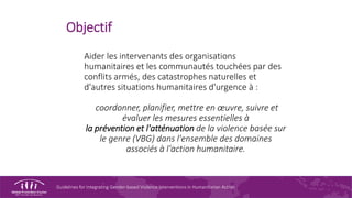 Guidelines for Integrating Gender-based Violence Interventions in Humanitarian Action
Objectif
Aider les intervenants des organisations
humanitaires et les communautés touchées par des
conflits armés, des catastrophes naturelles et
d'autres situations humanitaires d'urgence à :
coordonner, planifier, mettre en œuvre, suivre et
évaluer les mesures essentielles à
la prévention et l'atténuation de la violence basée sur
le genre (VBG) dans l'ensemble des domaines
associés à l'action humanitaire.
 