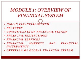  INDIAN FINANCIAL SYSTEM
 FEATURES
 CONSTITUENTS OF FINANCIAL SYSTEM
 FINANCIAL INSTITUTIONS
 FINANCIAL SERVICES
 FINANCIAL MARKETS AND FINANCIAL
INSTRUMENTS
 OVERVIEW OF GLOBAL FINANCIAL SYSTEM
MODULE 1: OVERVIEW OF
FINANCIAL SYSTEM
 