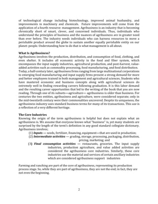2
of technological change including biotechnology, improved animal husbandry, and
improvements in machinery and chemicals. Future improvements will come from the
application of a fourth resource: management. Agribusiness is an industry that is becoming
chronically short of smart, clever, and concerned individuals. Thus, individuals who
understand the principles of business and the nuances of agribusiness are in greater need
than ever before. The industry needs individuals who can harness resources to move a
perishable product around the globe to sustain another equally perishable entity on our
planet: people. Understanding how to do that is what management is all about.
What Is Agribusiness?
Agribusiness involves the production, distribution, and consumption of food, clothing, and
even shelter. It includes all economic activity in the food and ﬁber system, which
encompasses the input supply industries, agricultural production, and post-harvest, value-
added activities such as commodity processing, food manufacturing, and food distribution.
Today, a half-century later, agribusiness ﬁrms ranging from large multinational corporations
to emerging food manufacturing and input supply ﬁrms present a strong demand for more
and better employees trained in both management and agricultural sciences. Students who
have mastered economic and business concepts along with agricultural sciences do
extremely well in ﬁnding rewarding careers following graduation. It is this labor demand
and the resulting career opportunities that led to the writing of the book that you are now
reading. Through one of its subsets—agriculture— agribusiness is older than business. For
centuries the two entities, agribusiness and agriculture, were considered separate; only in
the mid-twentieth century were their commonalities uncovered. Despite its uniqueness, the
agribusiness industry uses standard business terms for many of its transactions. This use is
a reﬂection of a very diﬀerent heritage.
The Core Industries
Knowing the origin of the term agribusiness is helpful but does not explain what an
agribusiness is. We assume that everyone knows what “business” is, yet many students are
surprised by the length of the term’s deﬁnition in any good standard collegiate dictionary.
Agribusiness involves;
(1) Inputs — seeds, fertilizer, ﬁnancing, equipment—that are used in production;
(2) Intermediate activities — grading, storage, processing, packaging, distribution,
pricing, marketing; and
(3) Final consumption activities — restaurants, groceries. The input supply
industries, production agriculture, and value added activities are
considered the agribusiness core industries. Similarly, these core
industries use the material and services of certain ancillary industries
which are considered agribusiness support industries
Farming and ranching are part of the core of agribusiness, representing its production
process stage. So, while they are part of agribusiness, they are not the end; in fact, they are
not even the beginning.
 