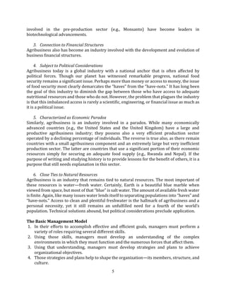 5
involved in the pre-production sector (e.g., Monsanto) have become leaders in
biotechnological advancements.
3. Connection to Financial Structures
Agribusiness also has become an industry involved with the development and evolution of
business ﬁnancial structures.
4. Subject to Political Considerations
Agribusiness today is a global industry with a national anchor that is often aﬀected by
political forces. Though our planet has witnessed remarkable progress, national food
security remains a signiﬁcant issue. Perhaps more than money or access to money, the issue
of food security most clearly demarcates the “haves” from the “have-nots.” It has long been
the goal of this industry to diminish the gap between those who have access to adequate
nutritional resources and those who do not. However, the problem that plagues the industry
is that this imbalanced access is rarely a scientiﬁc, engineering, or ﬁnancial issue as much as
it is a political issue.
5. Characterized as Economic Paradox
Similarly, agribusiness is an industry involved in a paradox. While many economically
advanced countries (e.g., the United States and the United Kingdom) have a large and
productive agribusiness industry; they possess also a very eﬃcient production sector
operated by a declining percentage of individuals. The reverse is true also, as there remain
countries with a small agribusiness component and an extremely large but very ineﬃcient
production sector. The latter are countries that use a significant portion of their economic
resources simply for securing an adequate food supply (e.g., Rwanda and Nepal). If the
purpose of writing and studying history is to provide lessons for the beneﬁt of others, it is a
purpose that still needs explanation in this sector.
6. Close Ties to Natural Resources
Agribusiness is an industry that remains tied to natural resources. The most important of
these resources is water—fresh water. Certainly, Earth is a beautiful blue marble when
viewed from space, but most of that “blue” is salt water. The amount of available fresh water
is ﬁnite. Again, like many issues water lends itself to separating populations into “haves” and
“have-nots.” Access to clean and plentiful freshwater is the hallmark of agribusiness and a
personal necessity, yet it still remains an unfulﬁlled need for a fourth of the world’s
population. Technical solutions abound, but political considerations preclude application.
The Basic Management Model
1. In their eﬀorts to accomplish eﬀective and eﬃcient goals, managers must perform a
variety of roles requiring several diﬀerent skills.
2. Using those skills, managers must develop an understanding of the complex
environments in which they must function and the numerous forces that aﬀect them.
3. Using that understanding, managers must develop strategies and plans to achieve
organizational objectives.
4. Those strategies and plans help to shape the organization—its members, structure, and
culture.
 