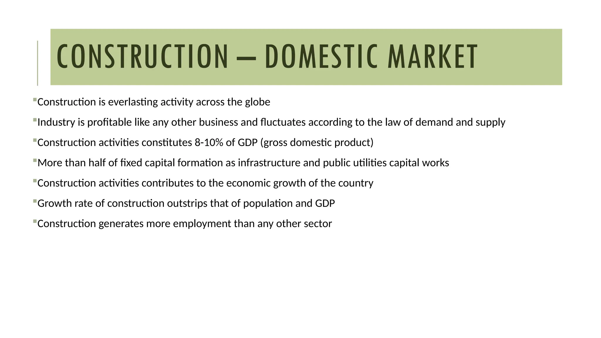 CONSTRUCTION – DOMESTIC MARKET
Construction is everlasting activity across the globe
Industry is profitable like any other business and fluctuates according to the law of demand and supply
Construction activities constitutes 8-10% of GDP (gross domestic product)
More than half of fixed capital formation as infrastructure and public utilities capital works
Construction activities contributes to the economic growth of the country
Growth rate of construction outstrips that of population and GDP
Construction generates more employment than any other sector
 