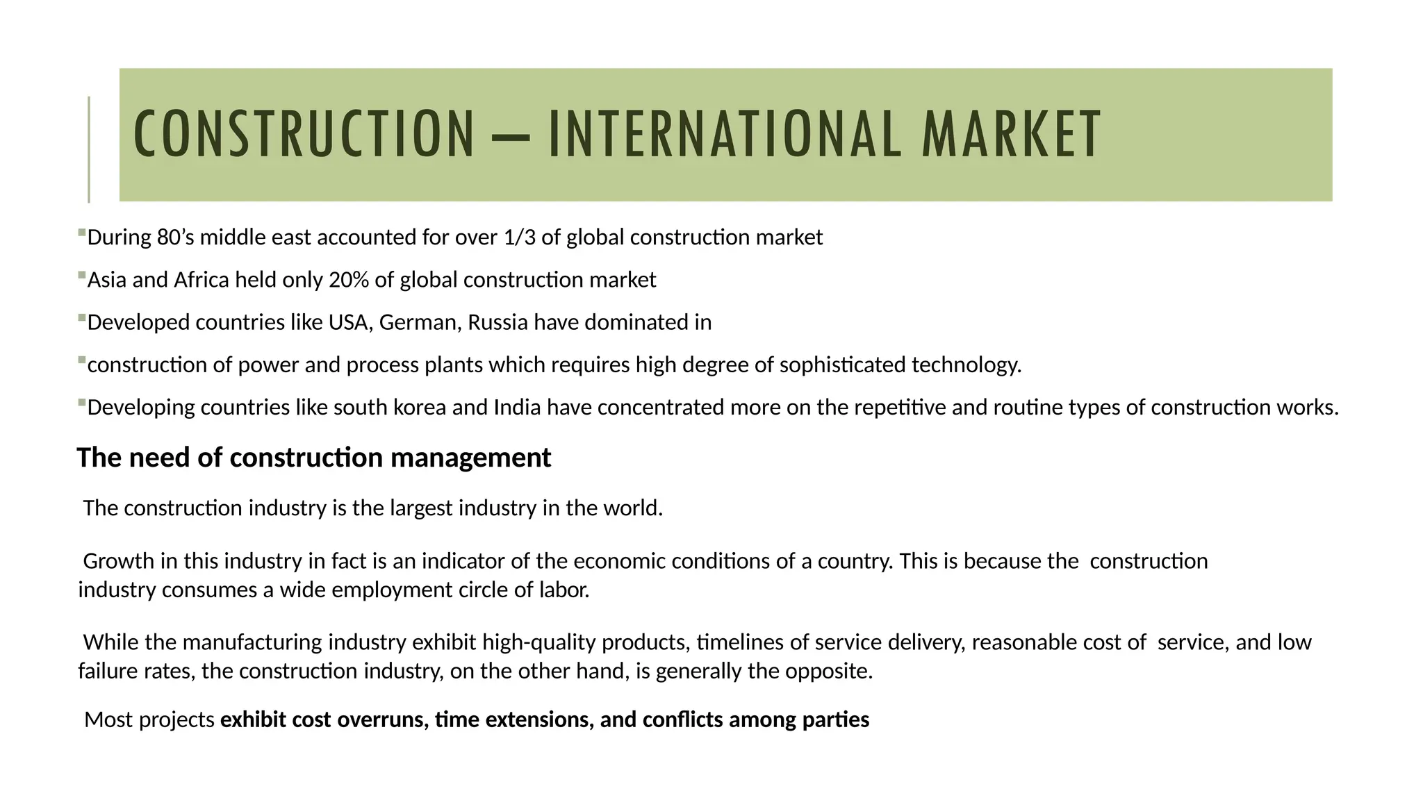 CONSTRUCTION – INTERNATIONAL MARKET
During 80’s middle east accounted for over 1/3 of global construction market
Asia and Africa held only 20% of global construction market
Developed countries like USA, German, Russia have dominated in
construction of power and process plants which requires high degree of sophisticated technology.
Developing countries like south korea and India have concentrated more on the repetitive and routine types of construction works.
The need of construction management
The construction industry is the largest industry in the world.
Growth in this industry in fact is an indicator of the economic conditions of a country. This is because the construction
industry consumes a wide employment circle of labor.
While the manufacturing industry exhibit high-quality products, timelines of service delivery, reasonable cost of service, and low
failure rates, the construction industry, on the other hand, is generally the opposite.
Most projects exhibit cost overruns, time extensions, and conflicts among parties
 