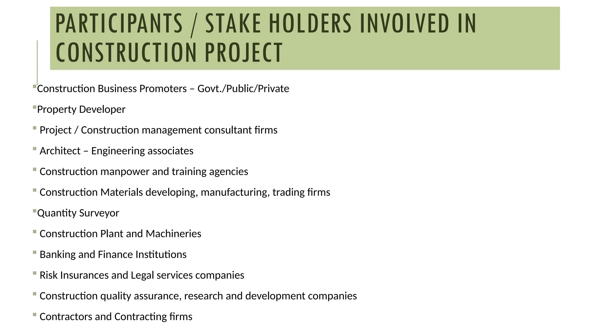 PARTICIPANTS / STAKE HOLDERS INVOLVED IN
CONSTRUCTION PROJECT
Construction Business Promoters – Govt./Public/Private
Property Developer
 Project / Construction management consultant firms
 Architect – Engineering associates
 Construction manpower and training agencies
 Construction Materials developing, manufacturing, trading firms
Quantity Surveyor
 Construction Plant and Machineries
 Banking and Finance Institutions
 Risk Insurances and Legal services companies
 Construction quality assurance, research and development companies
 Contractors and Contracting firms
 