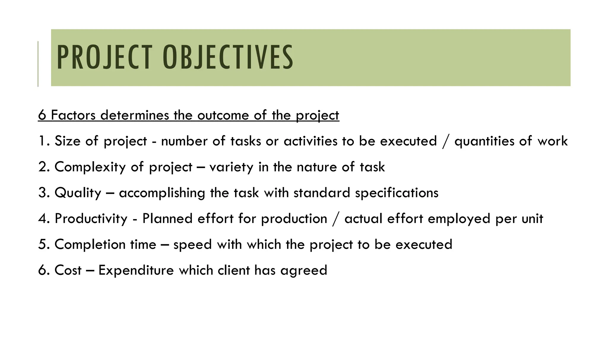 PROJECT OBJECTIVES
6 Factors determines the outcome of the project
1. Size of project - number of tasks or activities to be executed / quantities of work
2. Complexity of project – variety in the nature of task
3. Quality – accomplishing the task with standard specifications
4. Productivity - Planned effort for production / actual effort employed per unit
5. Completion time – speed with which the project to be executed
6. Cost – Expenditure which client has agreed
 