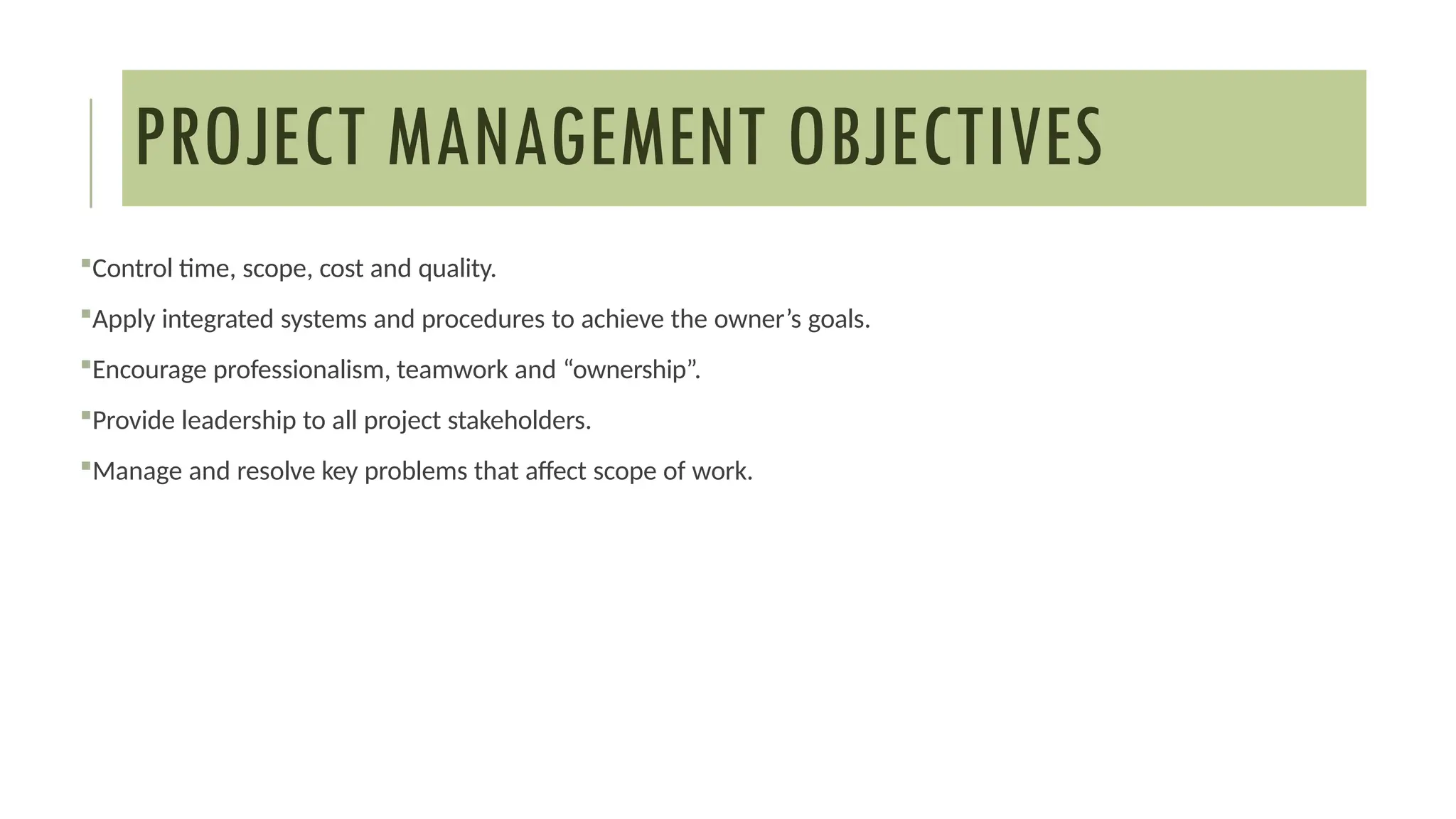 PROJECT MANAGEMENT OBJECTIVES
Control time, scope, cost and quality.
Apply integrated systems and procedures to achieve the owner’s goals.
Encourage professionalism, teamwork and “ownership”.
Provide leadership to all project stakeholders.
Manage and resolve key problems that affect scope of work.
 