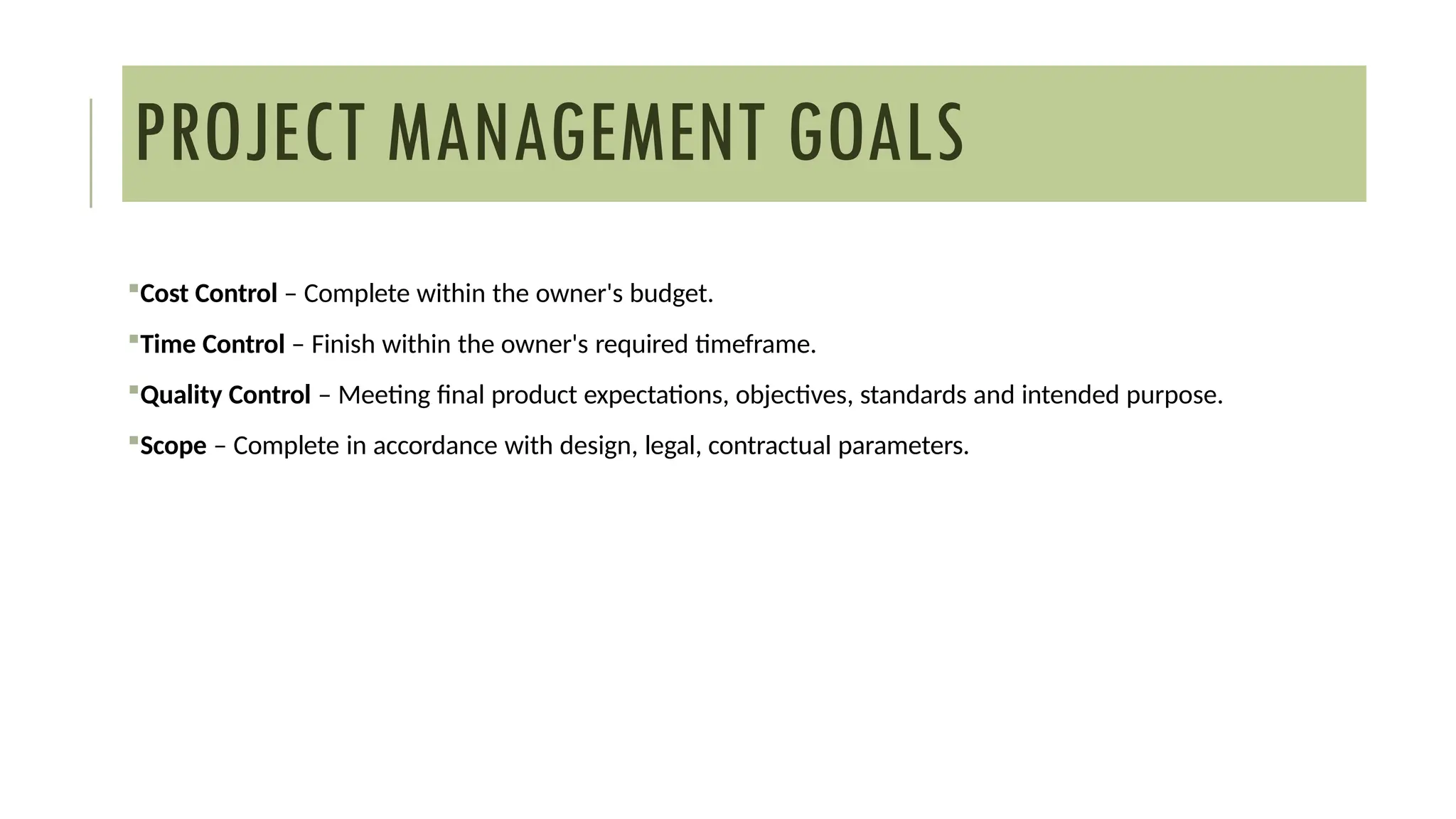 Cost Control – Complete within the owner's budget.
Time Control – Finish within the owner's required timeframe.
Quality Control – Meeting final product expectations, objectives, standards and intended purpose.
Scope – Complete in accordance with design, legal, contractual parameters.
PROJECT MANAGEMENT GOALS
 