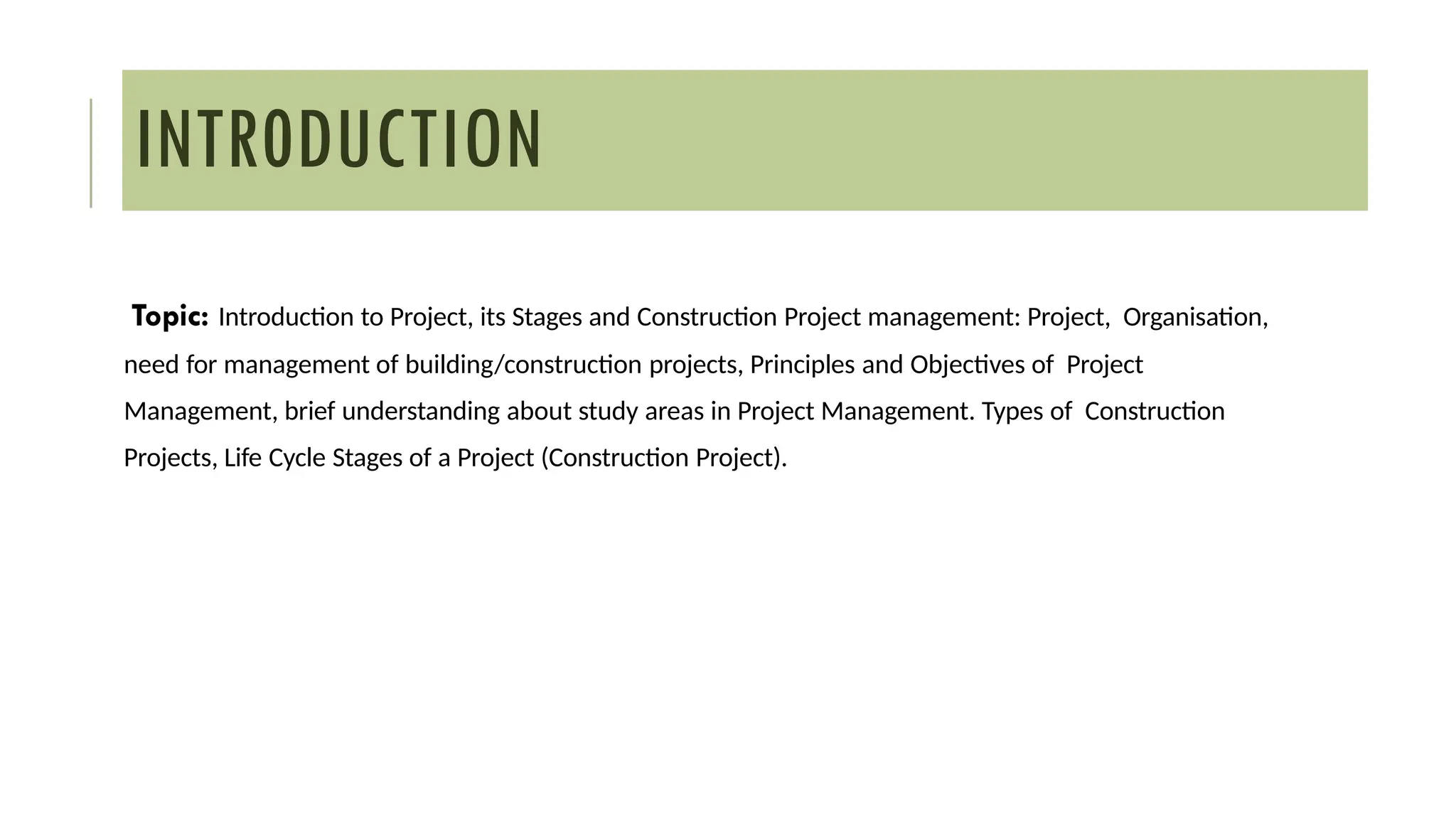 INTR0DUCTION
Topic: Introduction to Project, its Stages and Construction Project management: Project, Organisation,
need for management of building/construction projects, Principles and Objectives of Project
Management, brief understanding about study areas in Project Management. Types of Construction
Projects, Life Cycle Stages of a Project (Construction Project).
 