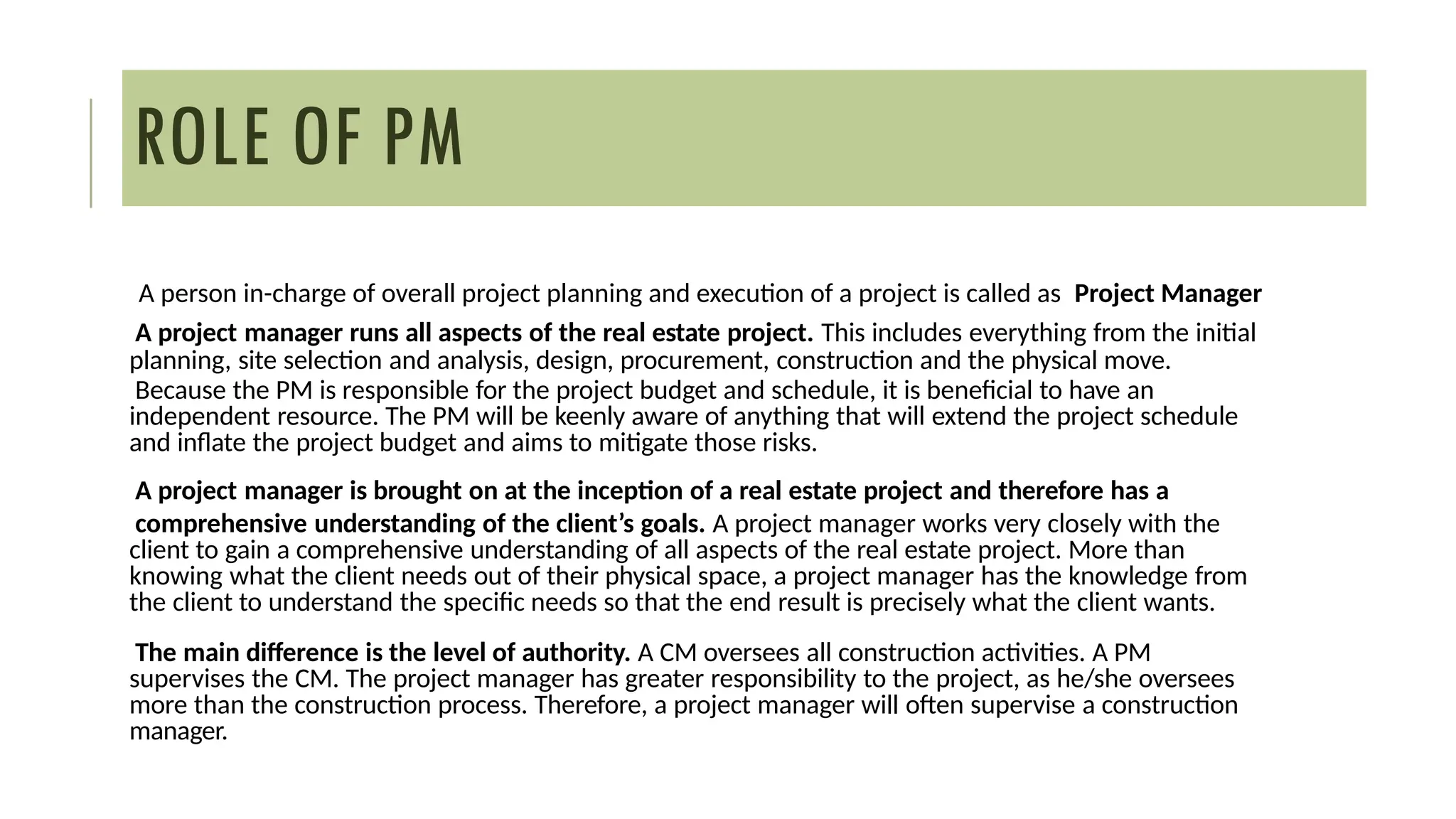 ROLE OF PM
A person in-charge of overall project planning and execution of a project is called as Project Manager
A project manager runs all aspects of the real estate project. This includes everything from the initial
planning, site selection and analysis, design, procurement, construction and the physical move.
Because the PM is responsible for the project budget and schedule, it is beneficial to have an
independent resource. The PM will be keenly aware of anything that will extend the project schedule
and inflate the project budget and aims to mitigate those risks.
A project manager is brought on at the inception of a real estate project and therefore has a
comprehensive understanding of the client’s goals. A project manager works very closely with the
client to gain a comprehensive understanding of all aspects of the real estate project. More than
knowing what the client needs out of their physical space, a project manager has the knowledge from
the client to understand the specific needs so that the end result is precisely what the client wants.
The main difference is the level of authority. A CM oversees all construction activities. A PM
supervises the CM. The project manager has greater responsibility to the project, as he/she oversees
more than the construction process. Therefore, a project manager will often supervise a construction
manager.
 