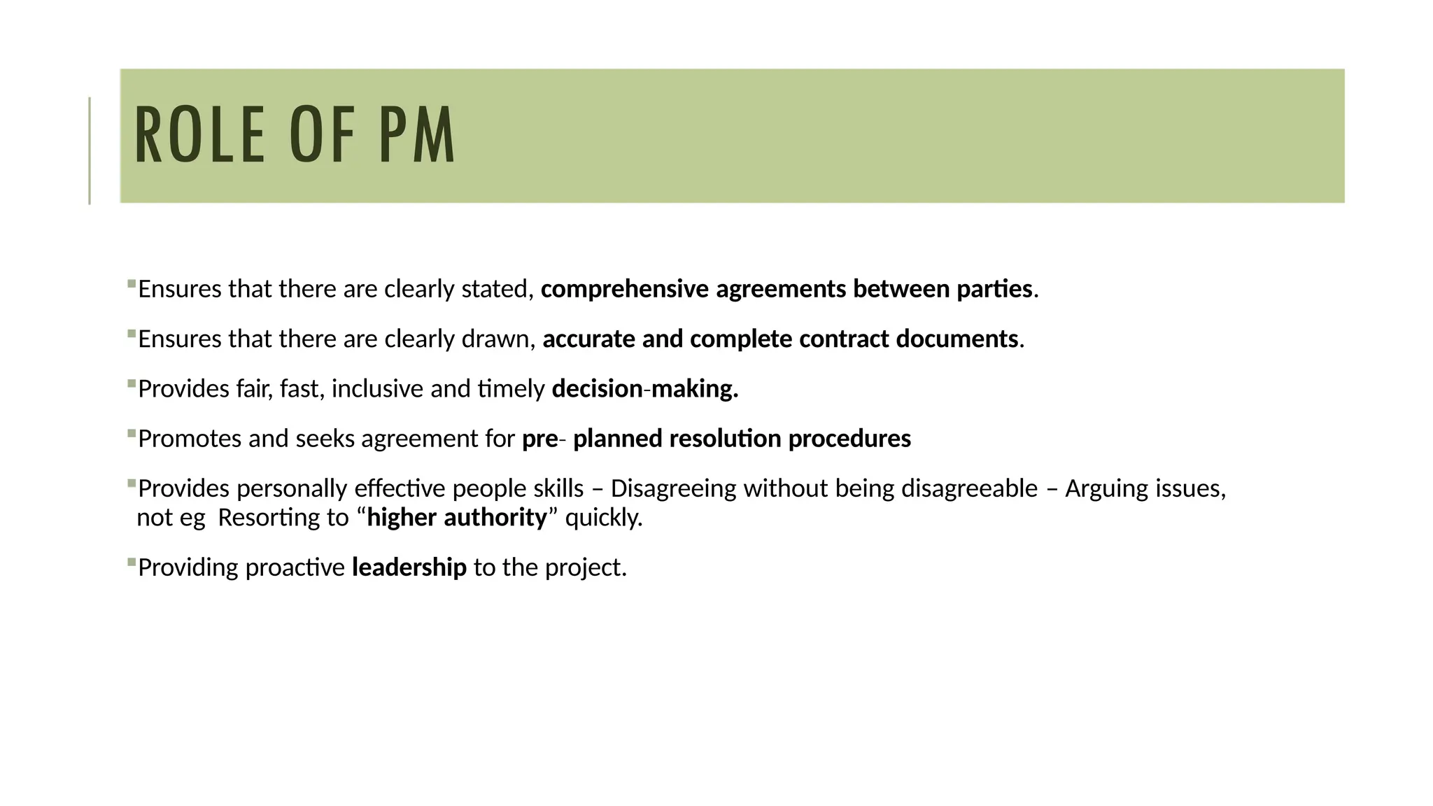 ROLE OF PM
Ensures that there are clearly stated, comprehensive agreements between parties.
Ensures that there are clearly drawn, accurate and complete contract documents.
Provides fair, fast, inclusive and timely decision making.
‐
Promotes and seeks agreement for pre‐ planned resolution procedures
Provides personally effective people skills – Disagreeing without being disagreeable – Arguing issues,
not eg Resorting to “higher authority” quickly.
Providing proactive leadership to the project.
 