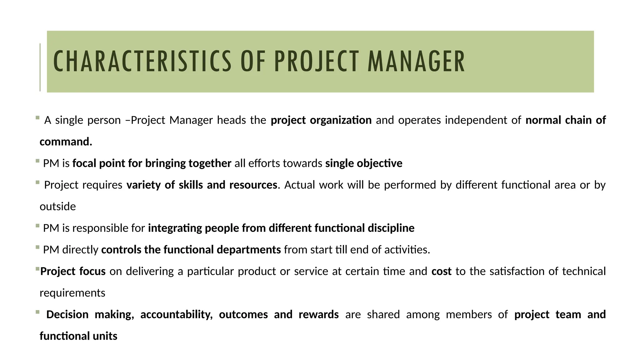 CHARACTERISTICS OF PROJECT MANAGER
 A single person –Project Manager heads the project organization and operates independent of normal chain of
command.
 PM is focal point for bringing together all efforts towards single objective
 Project requires variety of skills and resources. Actual work will be performed by different functional area or by
outside
 PM is responsible for integrating people from different functional discipline
 PM directly controls the functional departments from start till end of activities.
Project focus on delivering a particular product or service at certain time and cost to the satisfaction of technical
requirements
 Decision making, accountability, outcomes and rewards are shared among members of project team and
functional units
 