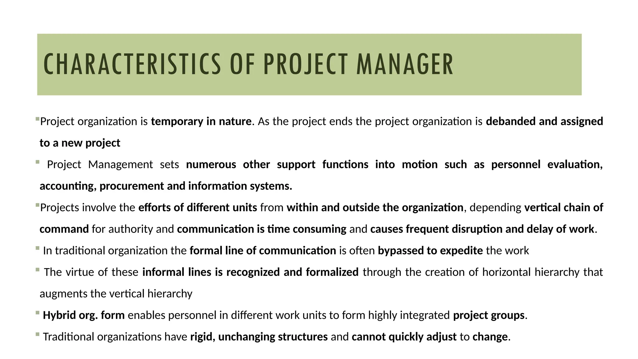 Project organization is temporary in nature. As the project ends the project organization is debanded and assigned
to a new project
 Project Management sets numerous other support functions into motion such as personnel evaluation,
accounting, procurement and information systems.
Projects involve the efforts of different units from within and outside the organization, depending vertical chain of
command for authority and communication is time consuming and causes frequent disruption and delay of work.
 In traditional organization the formal line of communication is often bypassed to expedite the work
 The virtue of these informal lines is recognized and formalized through the creation of horizontal hierarchy that
augments the vertical hierarchy
 Hybrid org. form enables personnel in different work units to form highly integrated project groups.
 Traditional organizations have rigid, unchanging structures and cannot quickly adjust to change.
CHARACTERISTICS OF PROJECT MANAGER
 