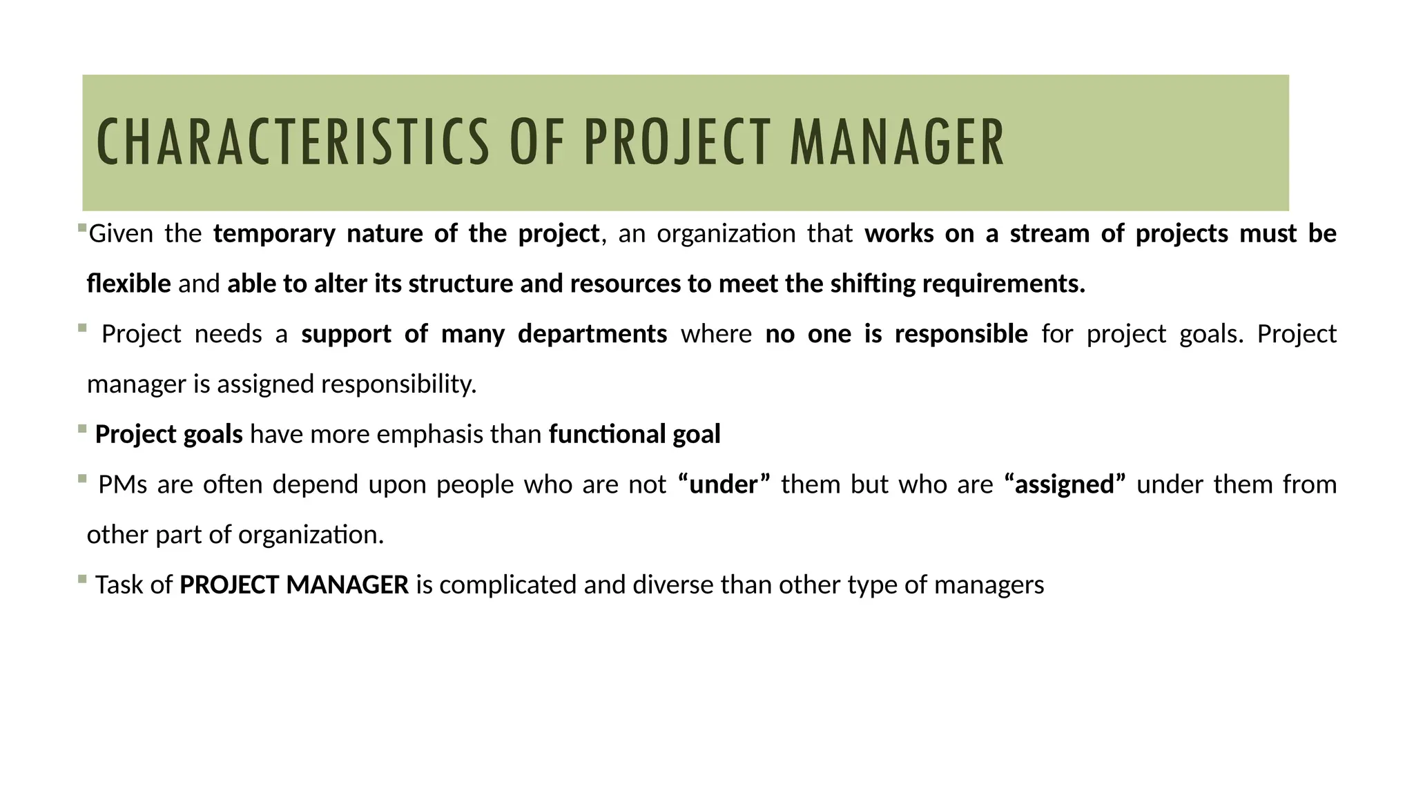 Given the temporary nature of the project, an organization that works on a stream of projects must be
flexible and able to alter its structure and resources to meet the shifting requirements.
 Project needs a support of many departments where no one is responsible for project goals. Project
manager is assigned responsibility.
 Project goals have more emphasis than functional goal
 PMs are often depend upon people who are not “under” them but who are “assigned” under them from
other part of organization.
 Task of PROJECT MANAGER is complicated and diverse than other type of managers
CHARACTERISTICS OF PROJECT MANAGER
 