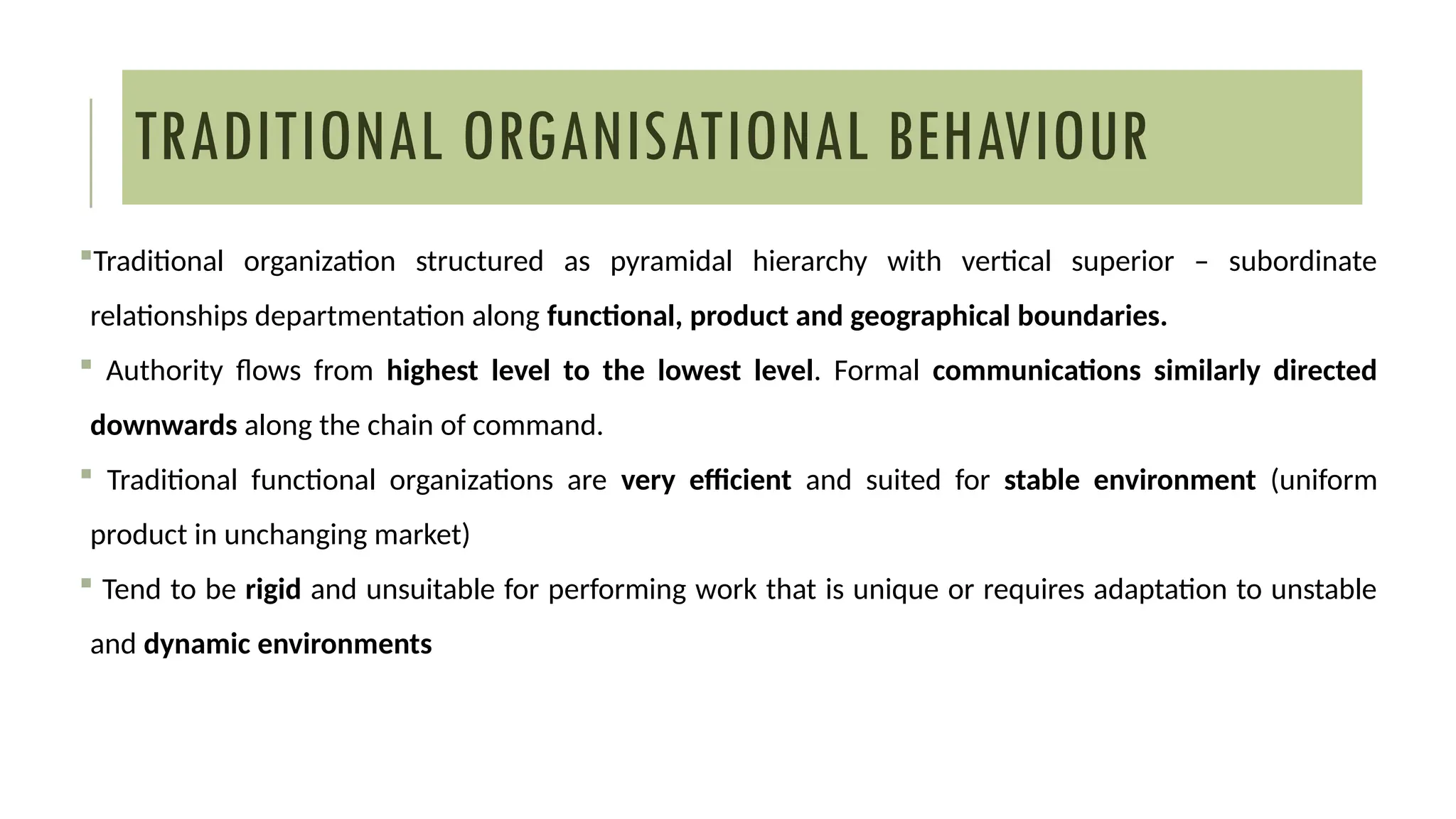 TRADITIONAL ORGANISATIONAL BEHAVIOUR
Traditional organization structured as pyramidal hierarchy with vertical superior – subordinate
relationships departmentation along functional, product and geographical boundaries.
 Authority flows from highest level to the lowest level. Formal communications similarly directed
downwards along the chain of command.
 Traditional functional organizations are very efficient and suited for stable environment (uniform
product in unchanging market)
 Tend to be rigid and unsuitable for performing work that is unique or requires adaptation to unstable
and dynamic environments
 