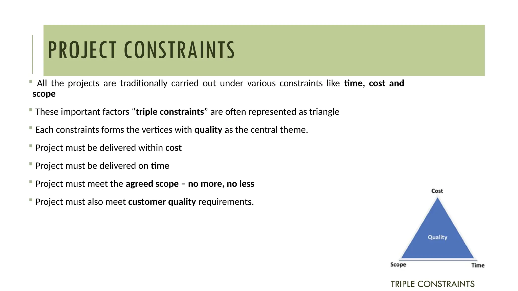 PROJECT CONSTRAINTS
 All the projects are traditionally carried out under various constraints like time, cost and
scope
 These important factors “triple constraints” are often represented as triangle
 Each constraints forms the vertices with quality as the central theme.
 Project must be delivered within cost
 Project must be delivered on time
 Project must meet the agreed scope – no more, no less
 Project must also meet customer quality requirements.
TRIPLE CONSTRAINTS
 