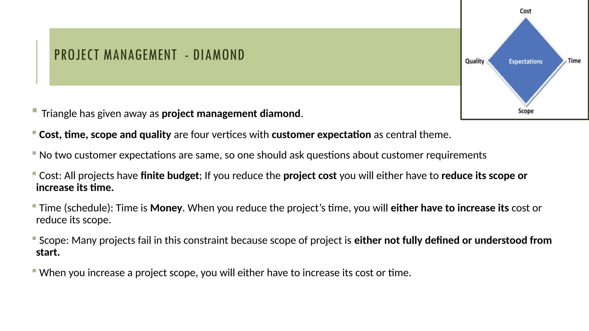 PROJECT MANAGEMENT - DIAMOND
 Triangle has given away as project management diamond.
 Cost, time, scope and quality are four vertices with customer expectation as central theme.
 No two customer expectations are same, so one should ask questions about customer requirements
 Cost: All projects have finite budget; If you reduce the project cost you will either have to reduce its scope or
increase its time.
 Time (schedule): Time is Money. When you reduce the project’s time, you will either have to increase its cost or
reduce its scope.
 Scope: Many projects fail in this constraint because scope of project is either not fully defined or understood from
start.
 When you increase a project scope, you will either have to increase its cost or time.
 