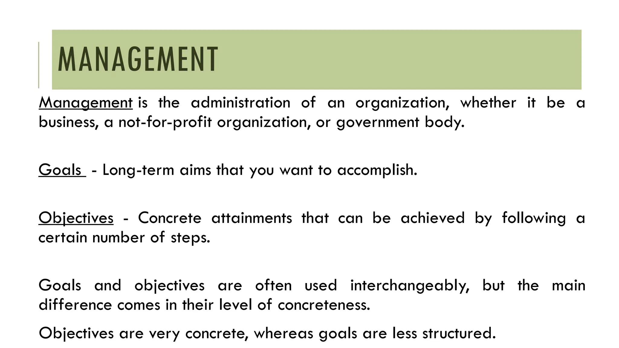 MANAGEMENT
Management is the administration of an organization, whether it be a
business, a not-for-profit organization, or government body.
Goals - Long-term aims that you want to accomplish.
Objectives - Concrete attainments that can be achieved by following a
certain number of steps.
Goals and objectives are often used interchangeably, but the main
difference comes in their level of concreteness.
Objectives are very concrete, whereas goals are less structured.
 