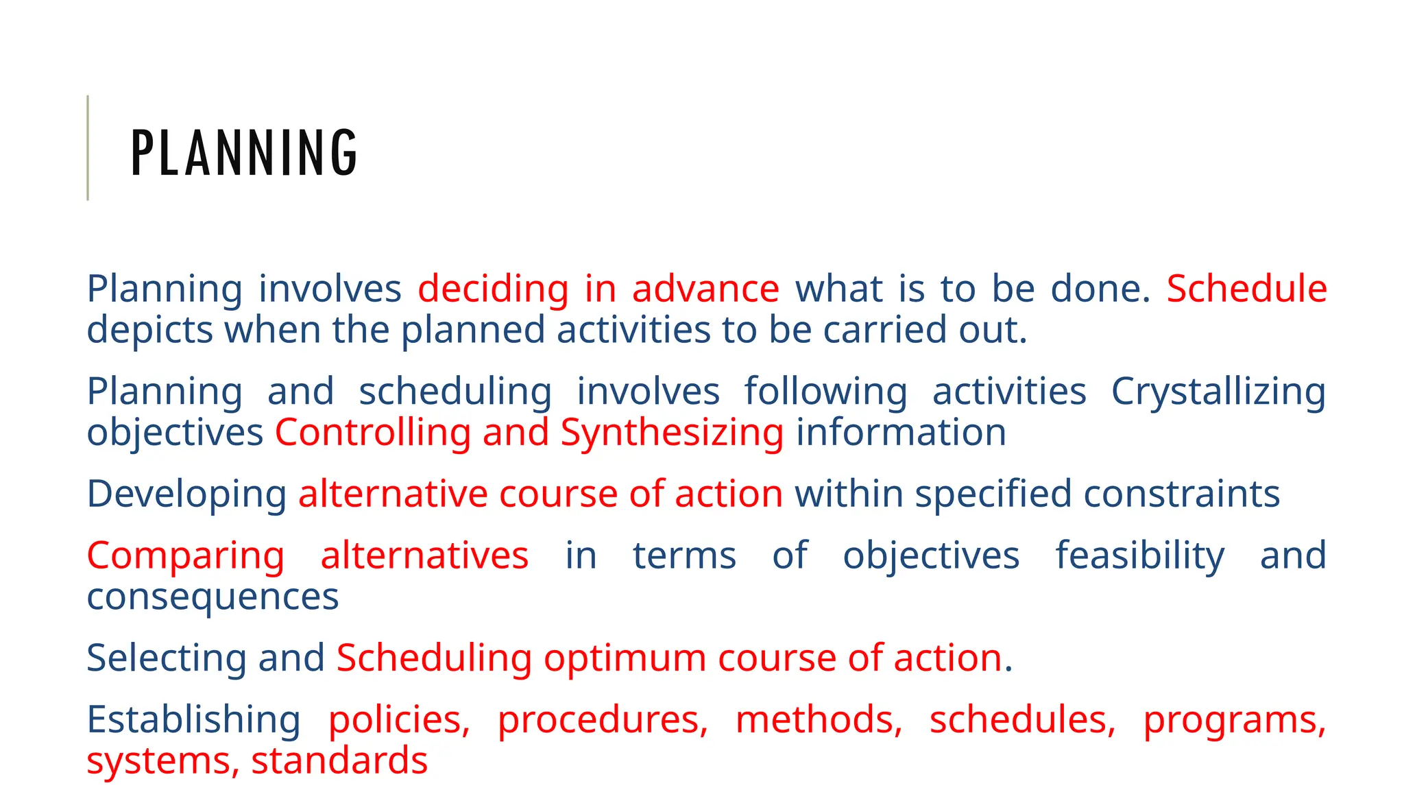 PLANNING
Planning involves deciding in advance what is to be done. Schedule
depicts when the planned activities to be carried out.
Planning and scheduling involves following activities Crystallizing
objectives Controlling and Synthesizing information
Developing alternative course of action within specified constraints
Comparing alternatives in terms of objectives feasibility and
consequences
Selecting and Scheduling optimum course of action.
Establishing policies, procedures, methods, schedules, programs,
systems, standards
 