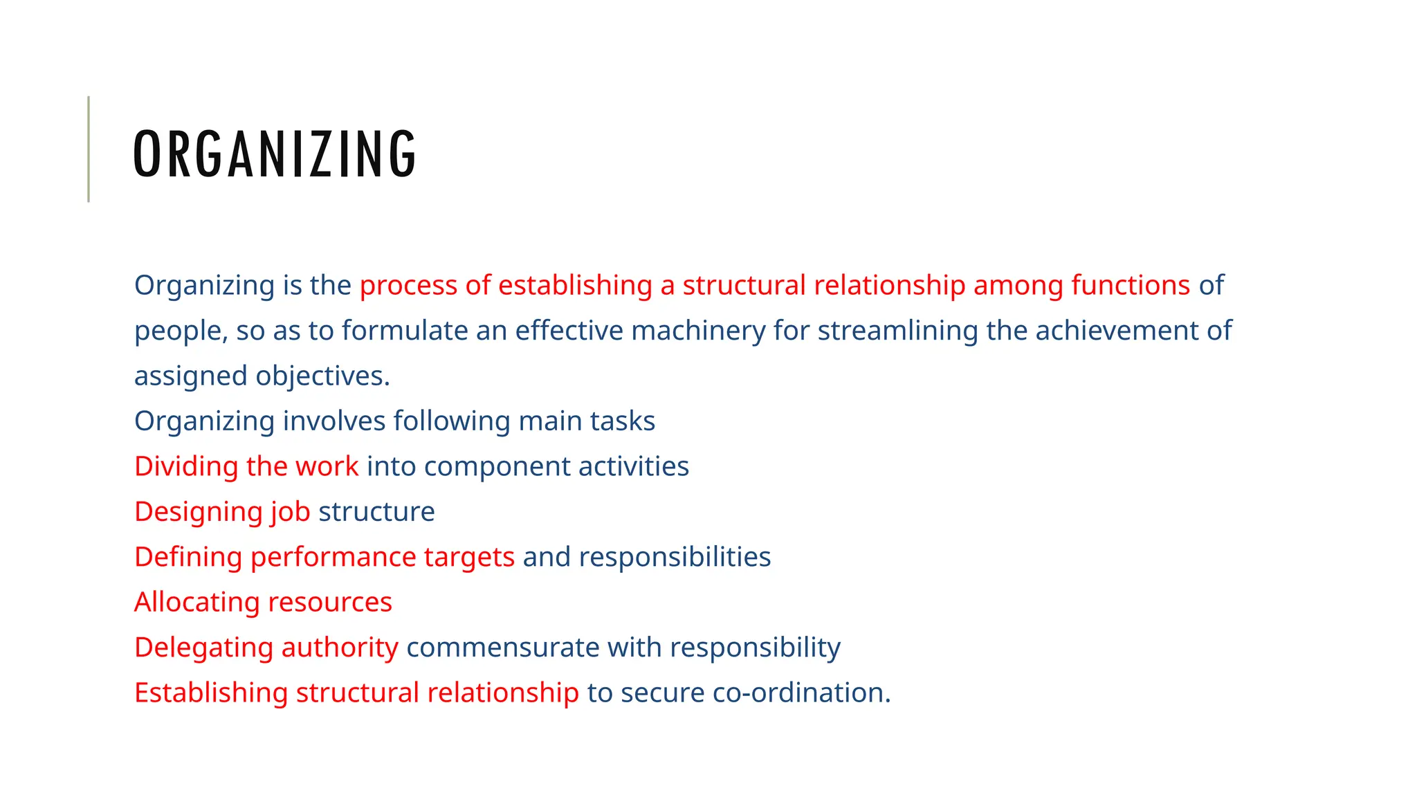 ORGANIZING
Organizing is the process of establishing a structural relationship among functions of
people, so as to formulate an effective machinery for streamlining the achievement of
assigned objectives.
Organizing involves following main tasks
Dividing the work into component activities
Designing job structure
Defining performance targets and responsibilities
Allocating resources
Delegating authority commensurate with responsibility
Establishing structural relationship to secure co-ordination.
 