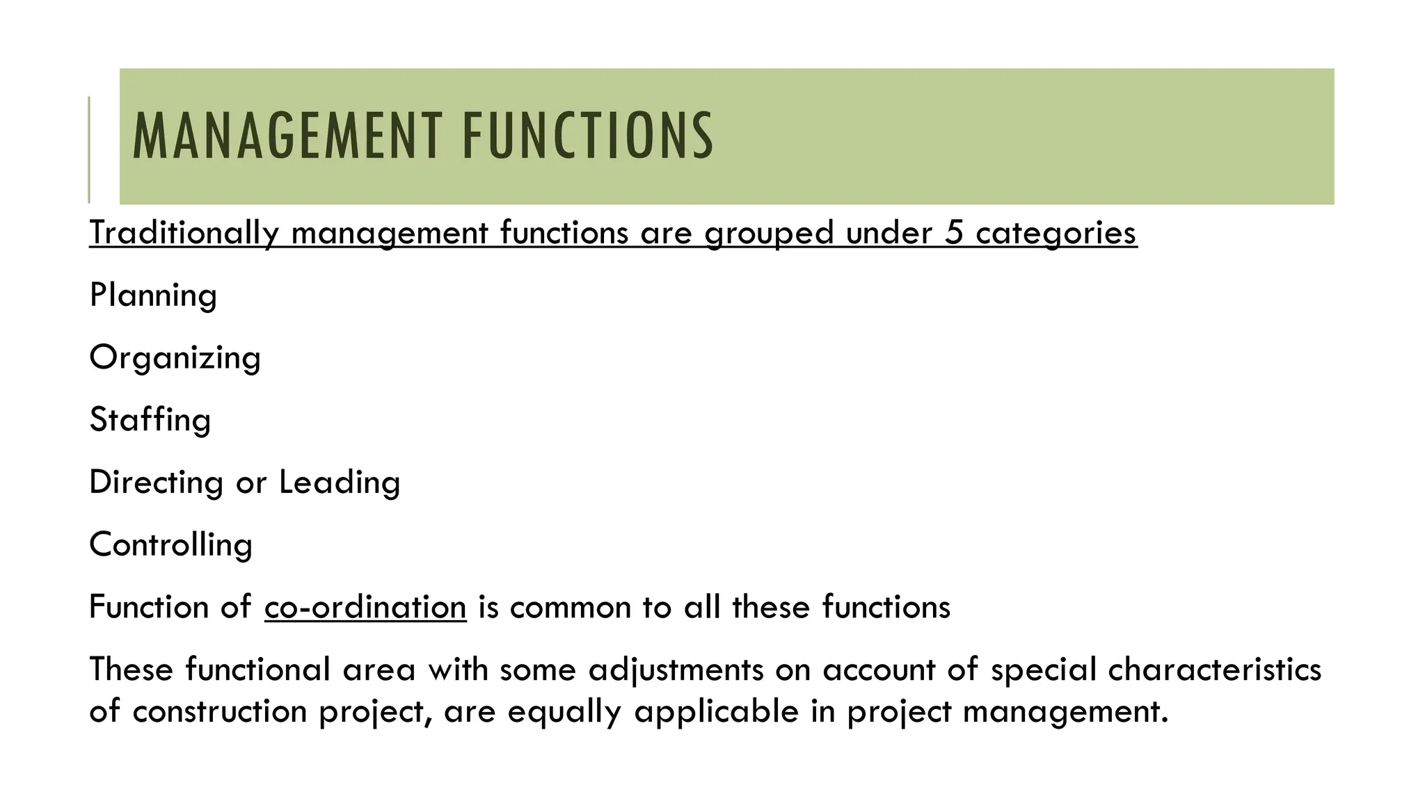 MANAGEMENT FUNCTIONS
Traditionally management functions are grouped under 5 categories
Planning
Organizing
Staffing
Directing or Leading
Controlling
Function of co-ordination is common to all these functions
These functional area with some adjustments on account of special characteristics
of construction project, are equally applicable in project management.
 