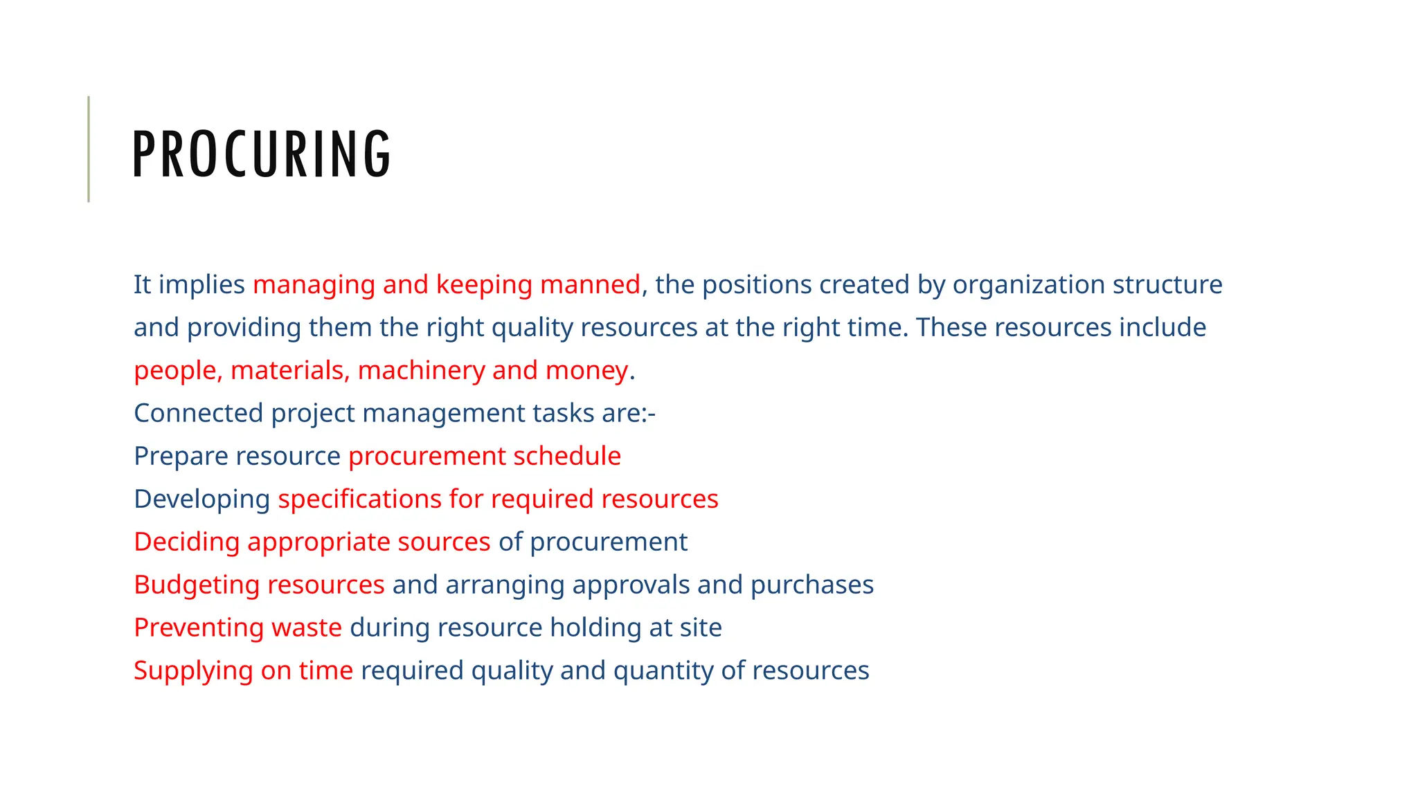 PROCURING
It implies managing and keeping manned, the positions created by organization structure
and providing them the right quality resources at the right time. These resources include
people, materials, machinery and money.
Connected project management tasks are:-
Prepare resource procurement schedule
Developing specifications for required resources
Deciding appropriate sources of procurement
Budgeting resources and arranging approvals and purchases
Preventing waste during resource holding at site
Supplying on time required quality and quantity of resources
 